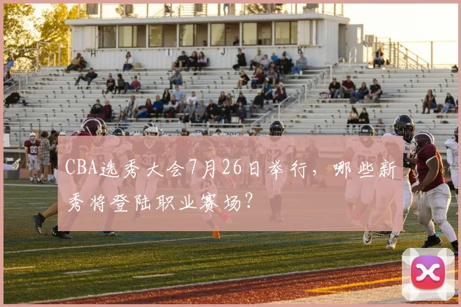 CBA选秀大会7月26日举行,哪些新秀将登陆职业赛场?