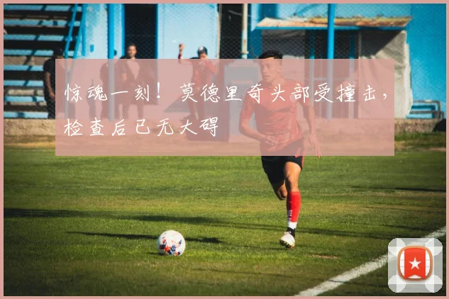 惊魂一刻！莫德里奇头部受撞击，检查后已无大碍
