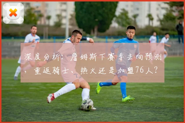 深度分析:詹姆斯下赛季去向预测,重返骑士、热火还是加盟76人?