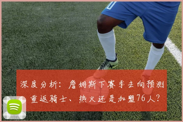 深度分析:詹姆斯下赛季去向预测,重返骑士、热火还是加盟76人?