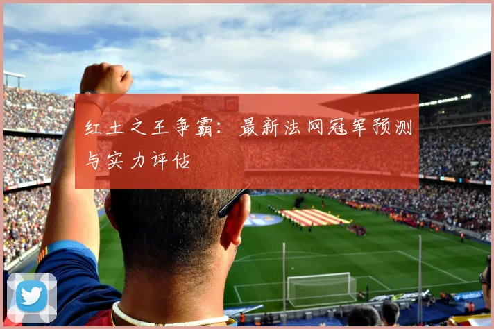 红土之王争霸：最新法网冠军预测与实力评估