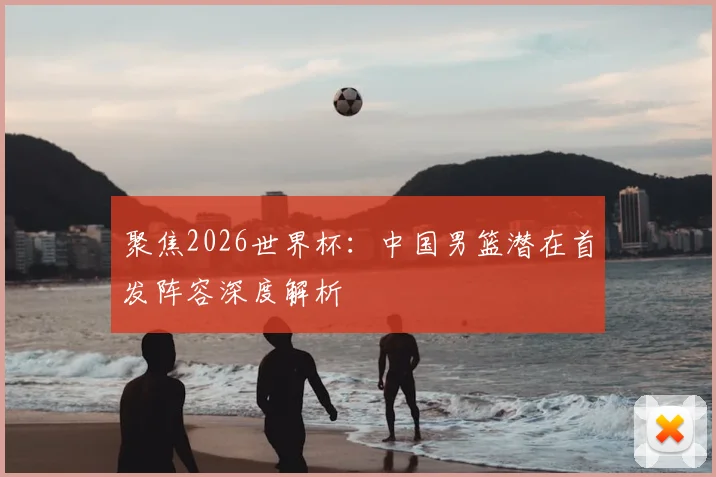 聚焦2026世界杯：中国男篮潜在首发阵容深度解析