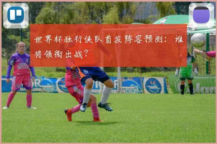 世界杯独行侠队首发阵容预测:谁将领衔出战?