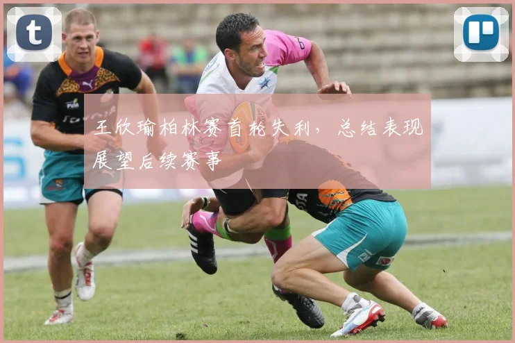 王欣瑜柏林赛首轮失利，总结表现展望后续赛事