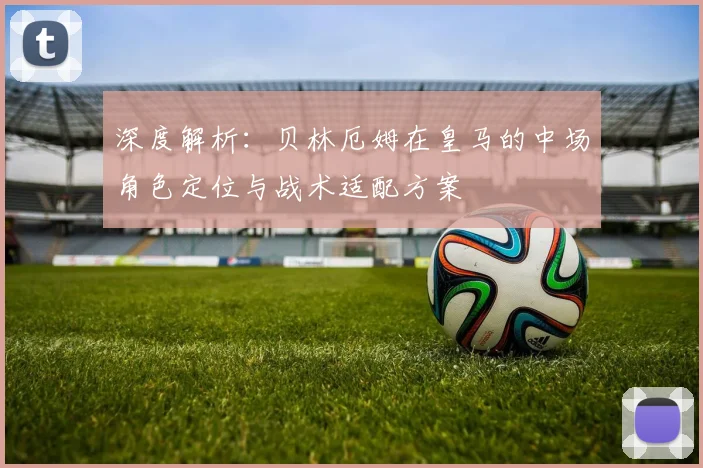 深度解析：贝林厄姆在皇马的中场角色定位与战术适配方案