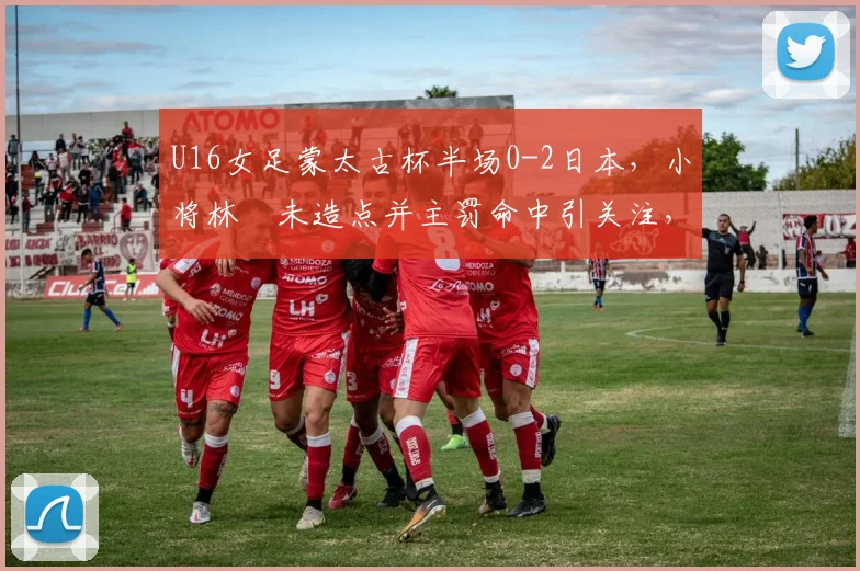 U16女足蒙太古杯半场0-2日本，小将林祐未造点并主罚命中引关注，未来可期