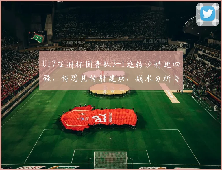 U17亚洲杯国青队3-1逆转沙特进四强，何思凡传射建功，战术分析与未来赛程前瞻