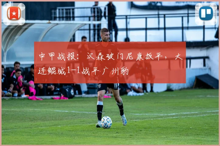 中甲战报:汉森破门尼康扳平,大连鲲城1-1战平广州豹