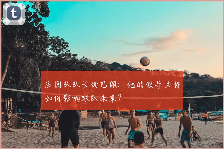 法国队队长姆巴佩：他的领导力将如何影响球队未来？