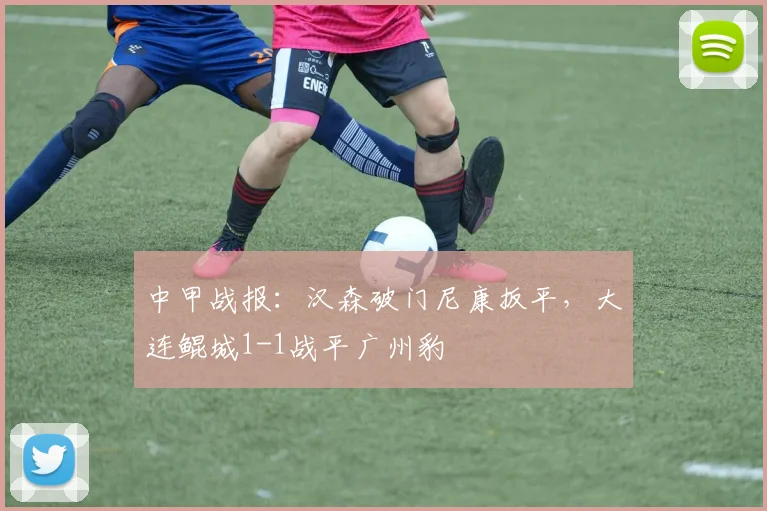中甲战报：汉森破门尼康扳平，大连鲲城1-1战平广州豹
