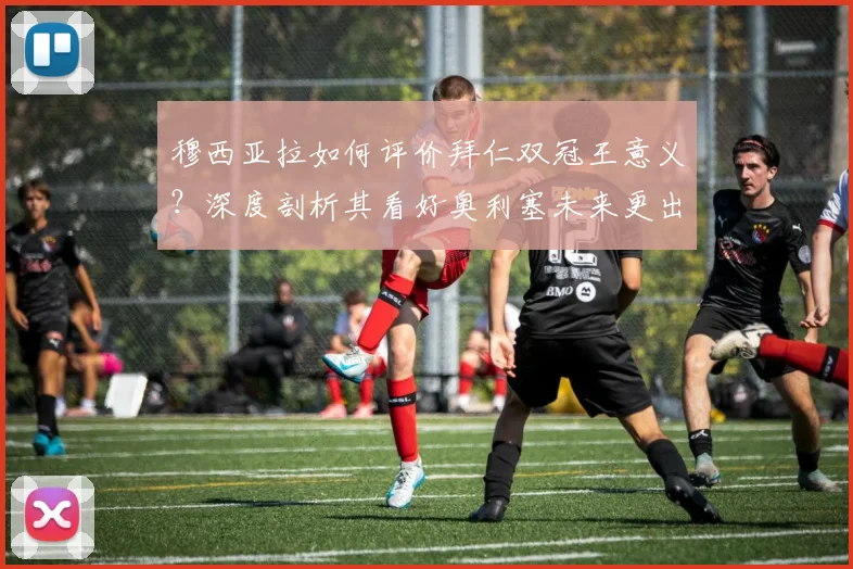 穆西亚拉如何评价拜仁双冠王意义？深度剖析其看好奥利塞未来更出色表现的原因与前景