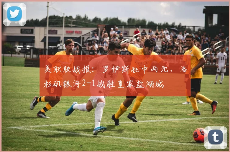 美职联战报：罗伊斯独中两元，洛杉矶银河2-1战胜皇家盐湖城